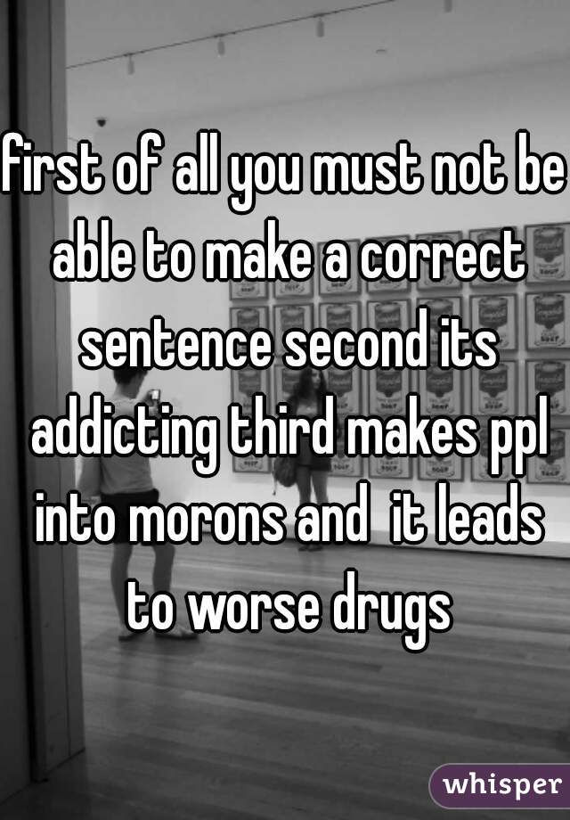 first of all you must not be able to make a correct sentence second its addicting third makes ppl into morons and  it leads to worse drugs