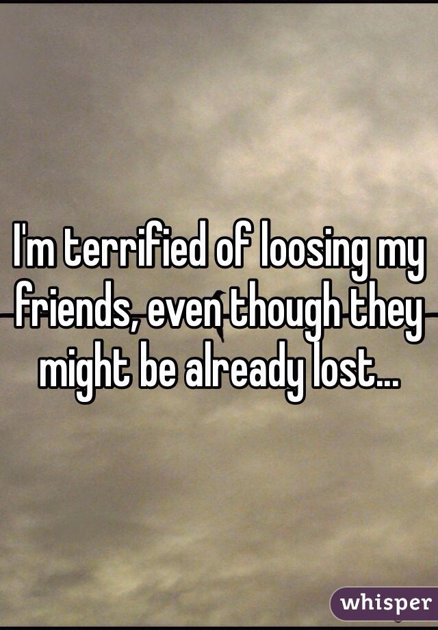 I'm terrified of loosing my friends, even though they might be already lost...