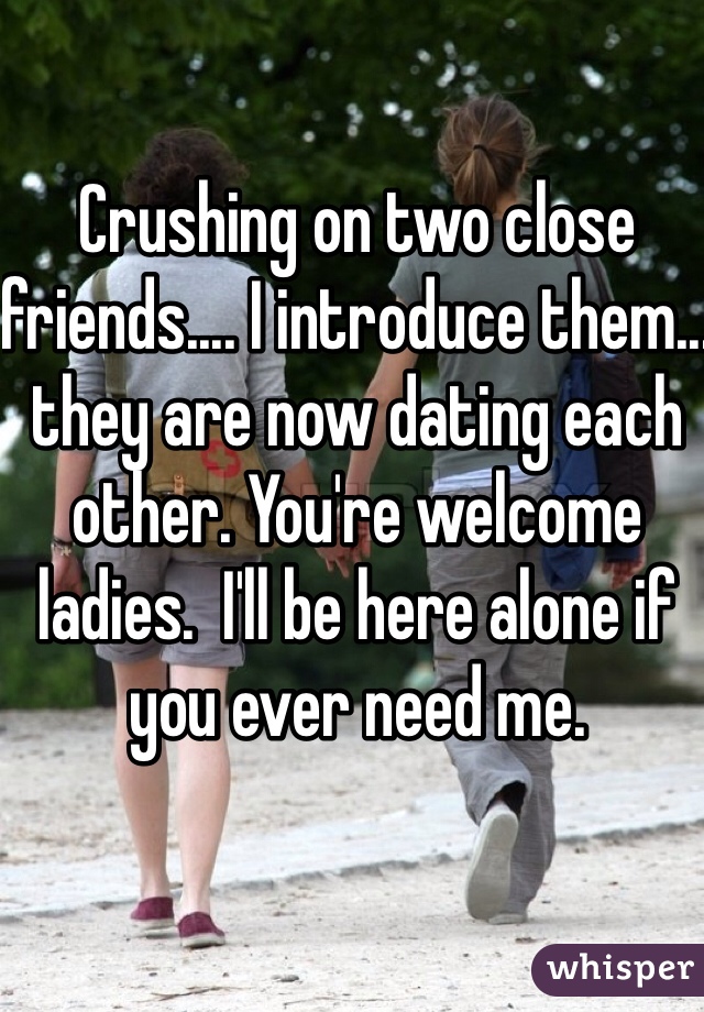 Crushing on two close friends.... I introduce them... they are now dating each other. You're welcome ladies.  I'll be here alone if you ever need me.