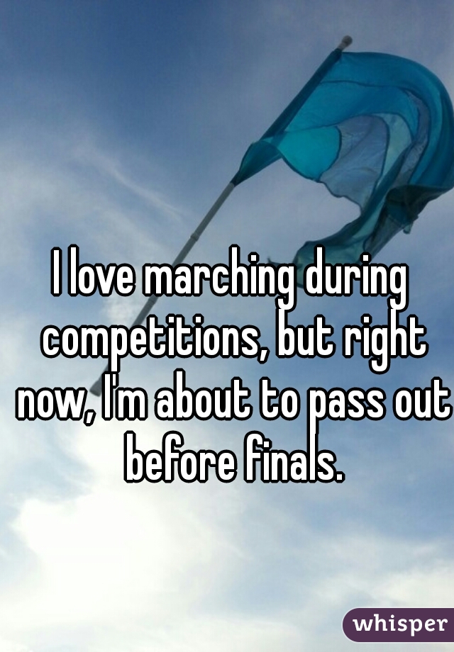 I love marching during competitions, but right now, I'm about to pass out before finals.