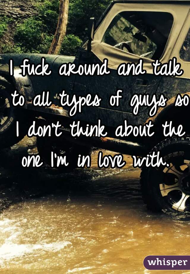 I fuck around and talk to all types of guys so I don't think about the one I'm in love with. 