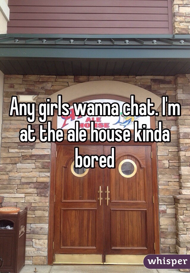 Any girls wanna chat. I'm at the ale house kinda bored