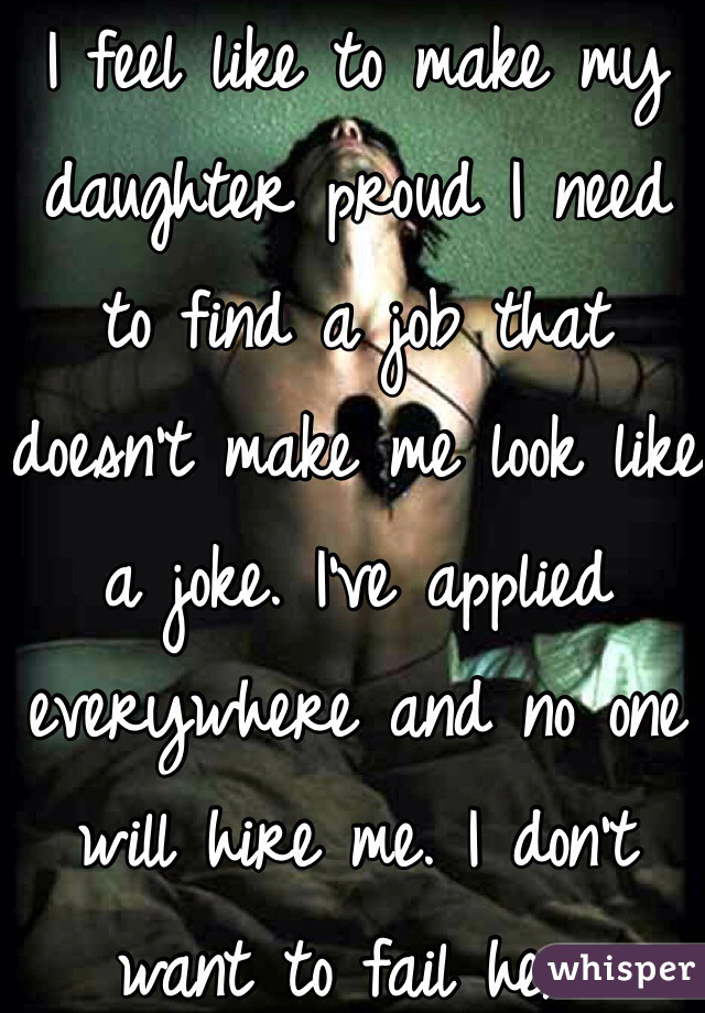 I feel like to make my daughter proud I need to find a job that doesn't make me look like a joke. I've applied everywhere and no one will hire me. I don't want to fail her.