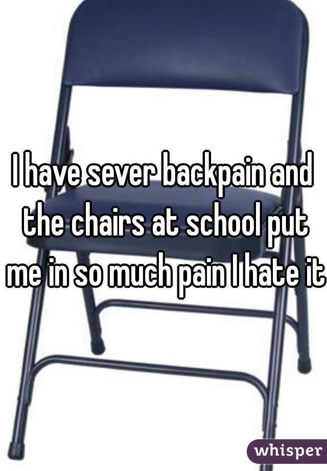 I have sever backpain and the chairs at school put me in so much pain I hate it.