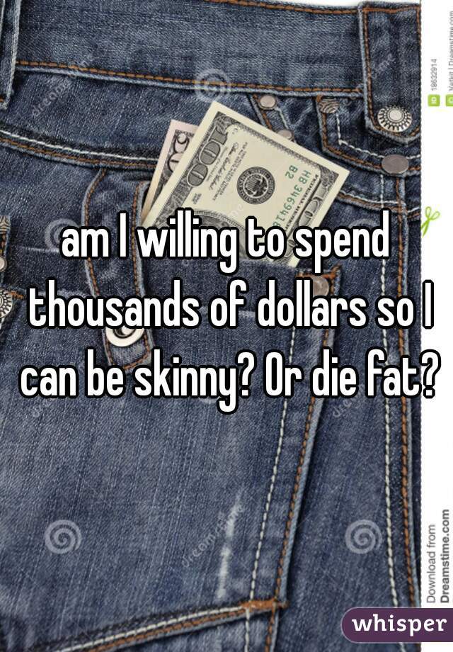 am I willing to spend thousands of dollars so I can be skinny? Or die fat?