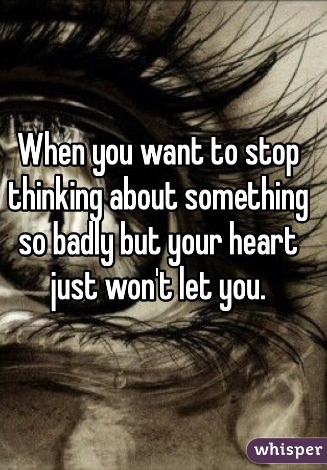 When you want to stop thinking about something so badly but your heart just won't let you.