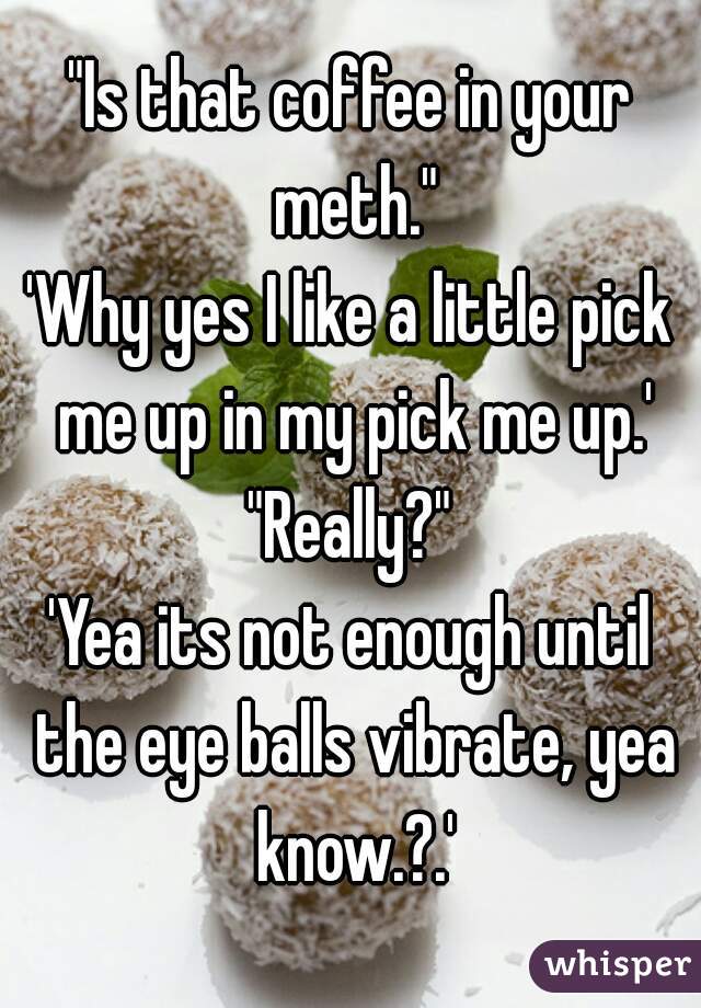 "Is that coffee in your meth."
'Why yes I like a little pick me up in my pick me up.'
"Really?"
'Yea its not enough until the eye balls vibrate, yea know.?.'