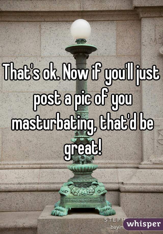 That's ok. Now if you'll just post a pic of you masturbating, that'd be great!