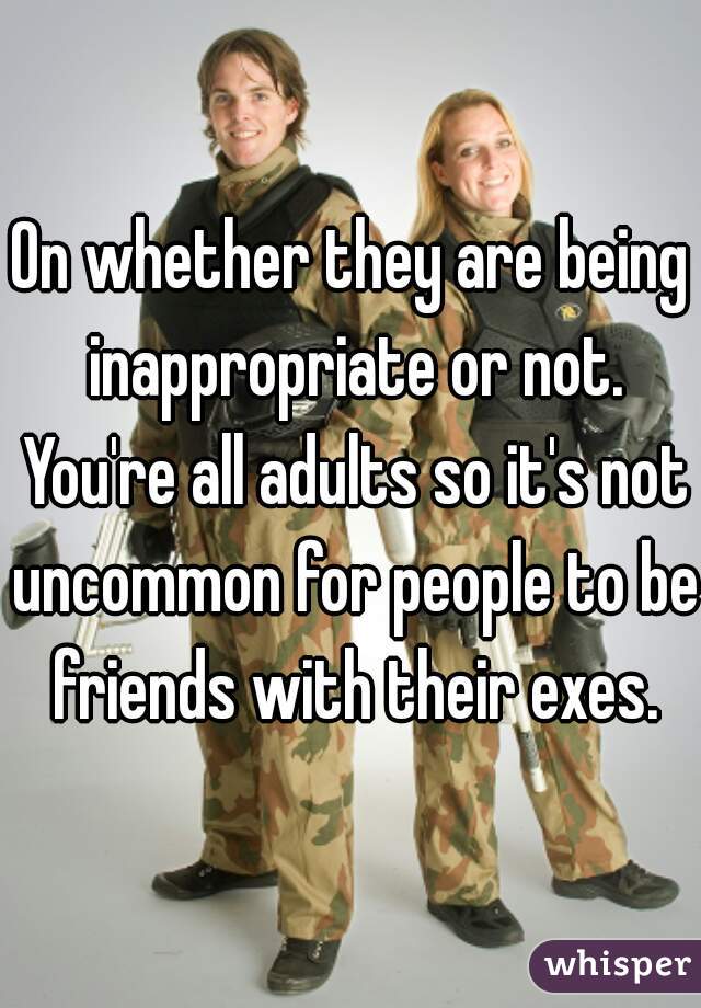 On whether they are being inappropriate or not. You're all adults so it's not uncommon for people to be friends with their exes.