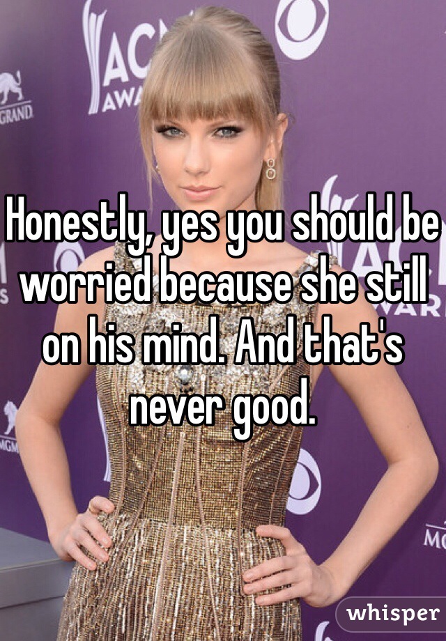 Honestly, yes you should be worried because she still on his mind. And that's never good. 