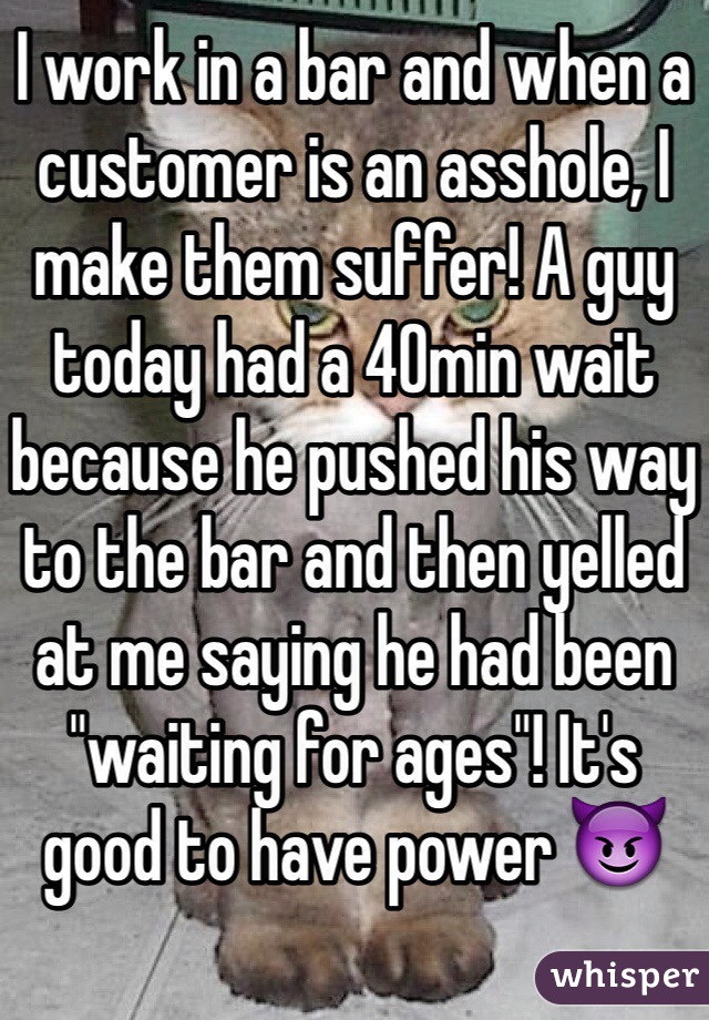 I work in a bar and when a customer is an asshole, I make them suffer! A guy today had a 40min wait because he pushed his way to the bar and then yelled at me saying he had been "waiting for ages"! It's good to have power 😈