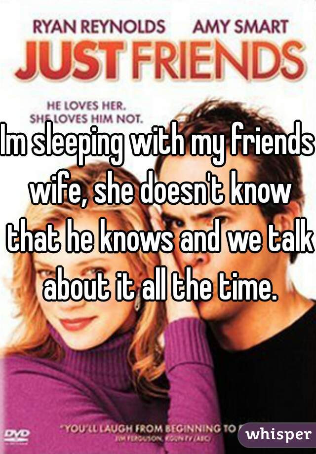 Im sleeping with my friends wife, she doesn't know that he knows and we talk about it all the time.