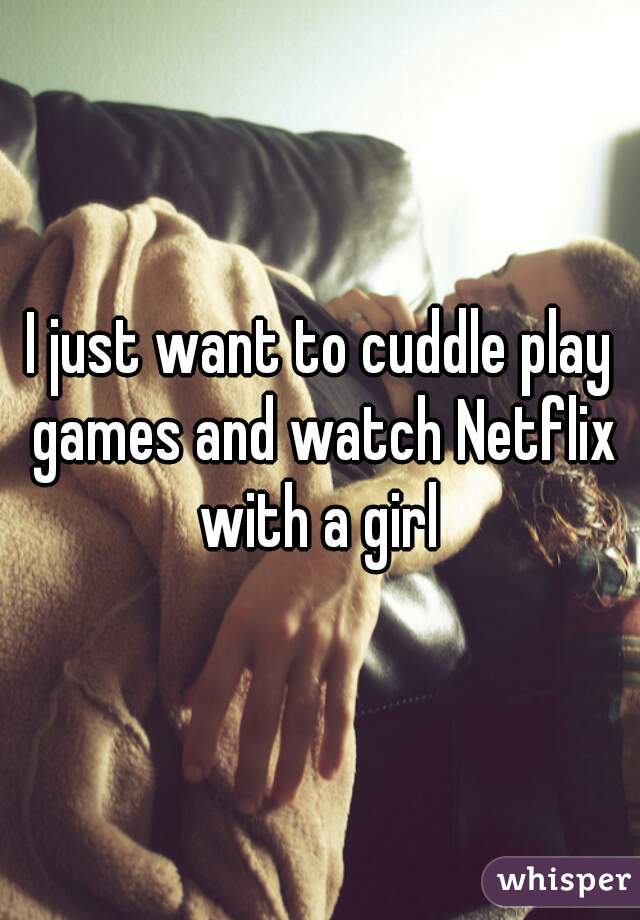 I just want to cuddle play games and watch Netflix with a girl 