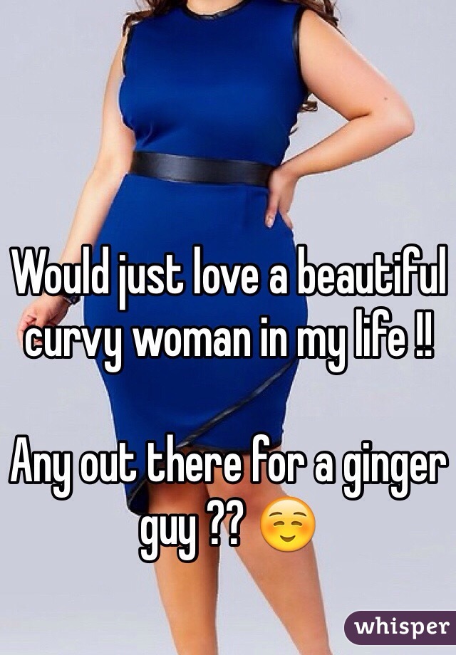 Would just love a beautiful curvy woman in my life !! 

Any out there for a ginger guy ?? ☺️