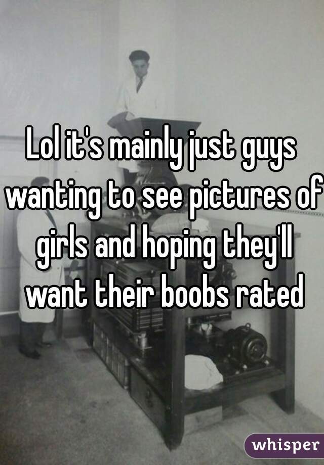 Lol it's mainly just guys wanting to see pictures of girls and hoping they'll want their boobs rated