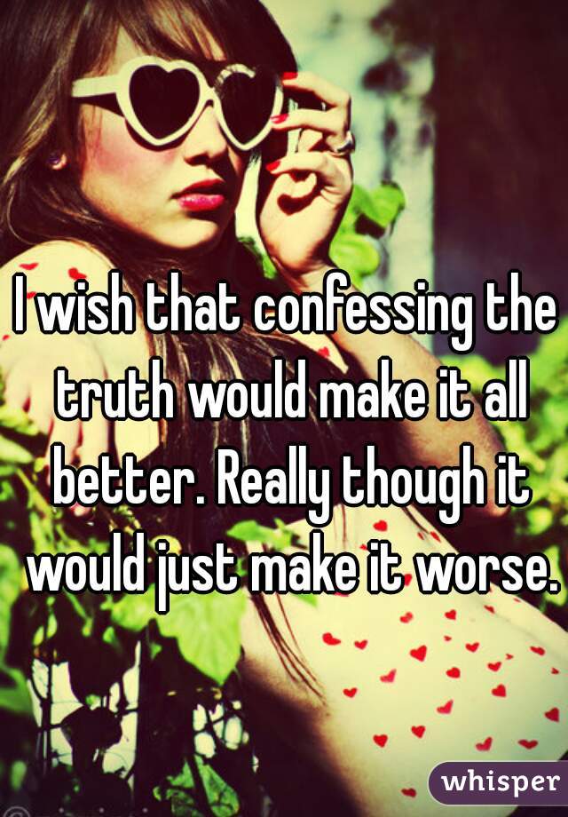 I wish that confessing the truth would make it all better. Really though it would just make it worse.