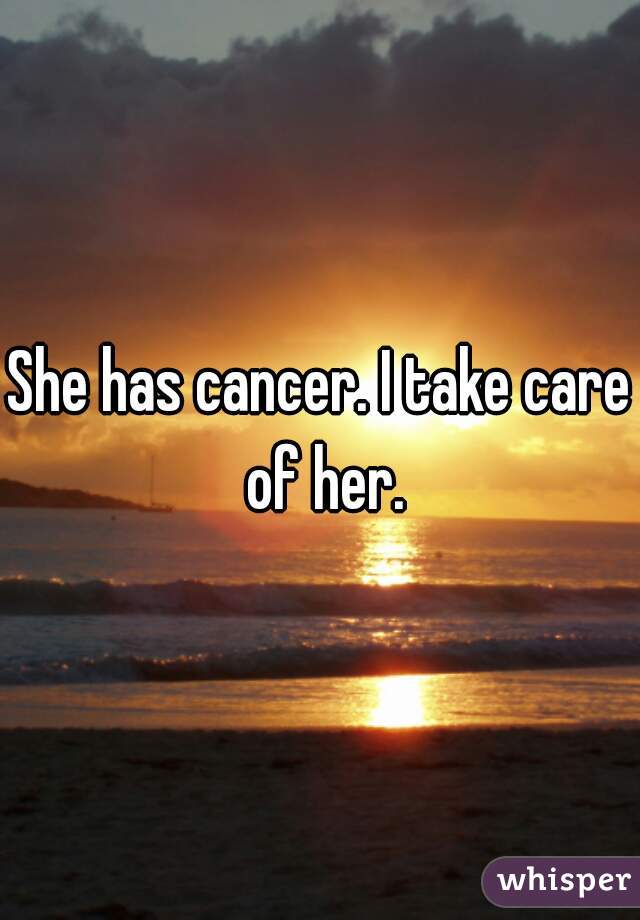 She has cancer. I take care of her.