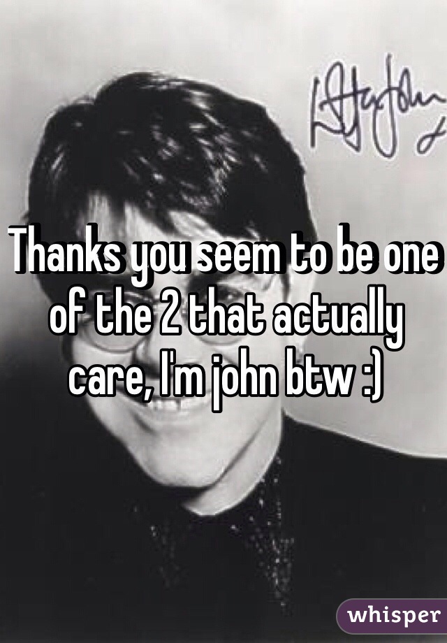 Thanks you seem to be one of the 2 that actually care, I'm john btw :)