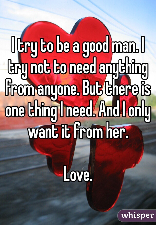 I try to be a good man. I try not to need anything from anyone. But there is one thing I need. And I only want it from her. 

Love. 