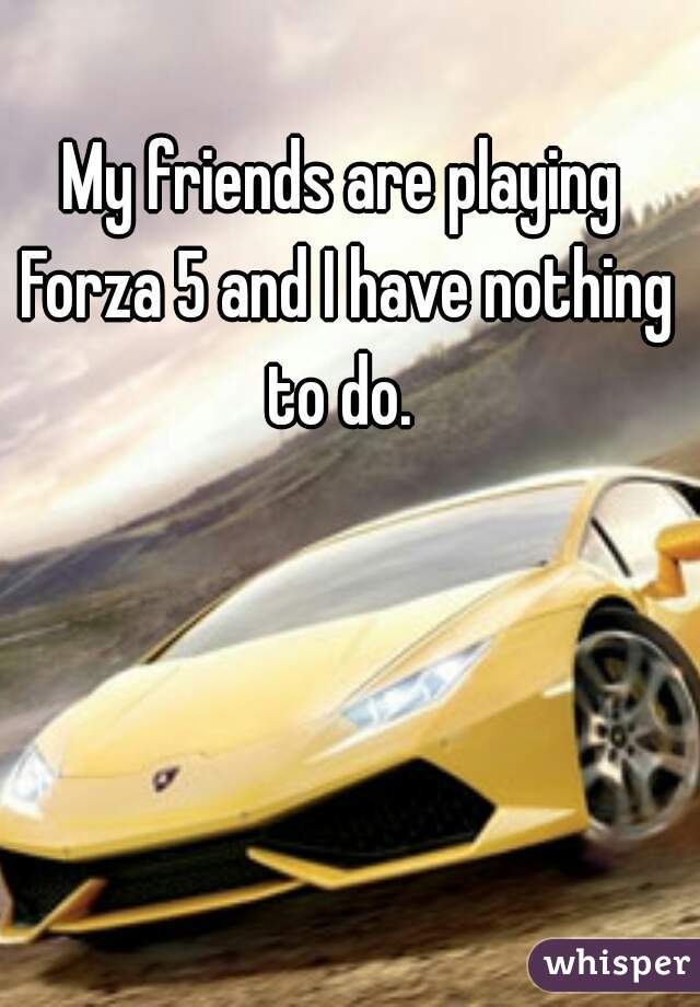 My friends are playing Forza 5 and I have nothing to do. 