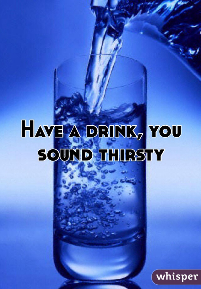 Have a drink, you sound thirsty