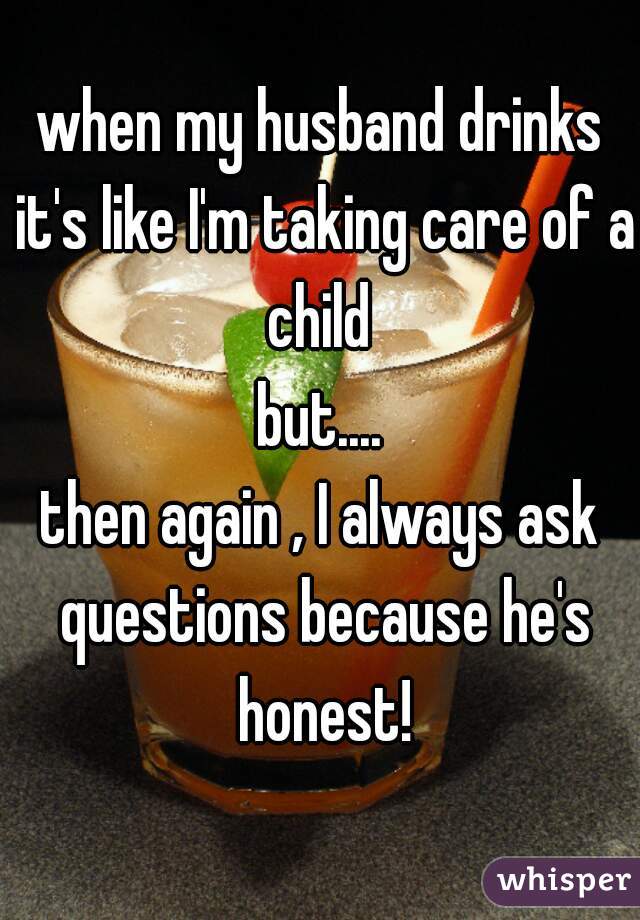 when my husband drinks it's like I'm taking care of a child 

but....

then again , I always ask questions because he's honest!