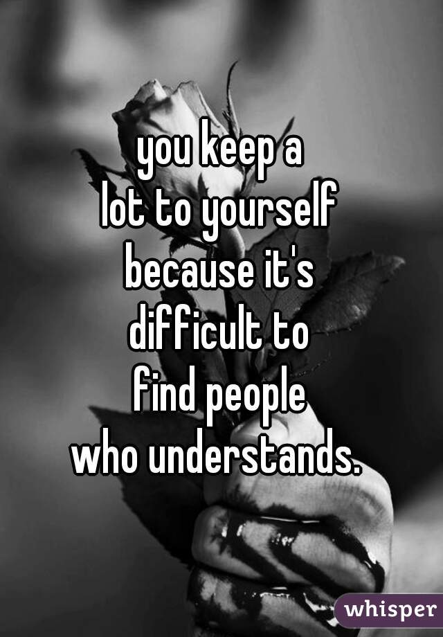 you keep a
lot to yourself
because it's
difficult to
find people
who understands. 