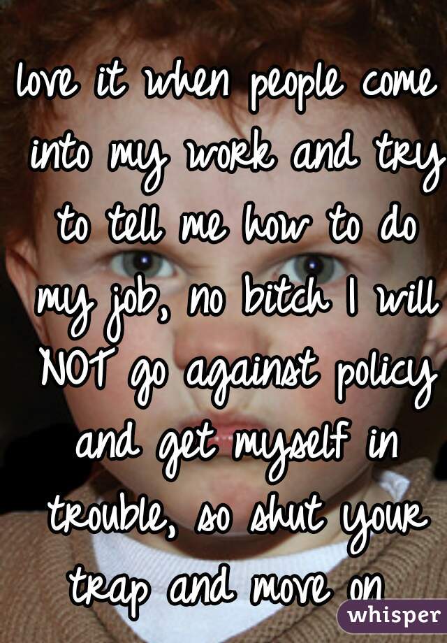 love it when people come into my work and try to tell me how to do my job, no bitch I will NOT go against policy and get myself in trouble, so shut your trap and move on 