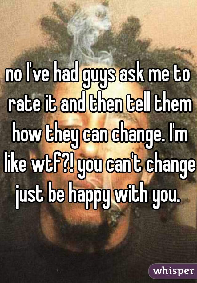 no I've had guys ask me to rate it and then tell them how they can change. I'm like wtf?! you can't change just be happy with you. 