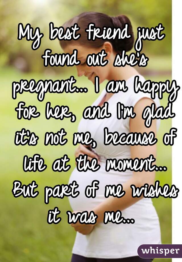 My best friend just found out she's pregnant... I am happy for her, and I'm glad it's not me, because of life at the moment... But part of me wishes it was me... 