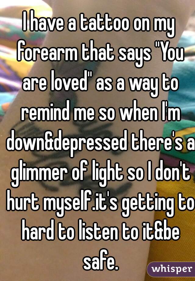 I have a tattoo on my forearm that says "You are loved" as a way to remind me so when I'm down&depressed there's a glimmer of light so I don't hurt myself.it's getting to hard to listen to it&be safe.