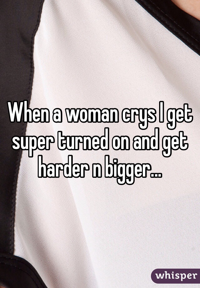 When a woman crys I get super turned on and get harder n bigger...