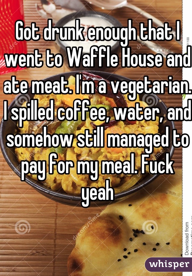 Got drunk enough that I went to Waffle House and ate meat. I'm a vegetarian. I spilled coffee, water, and somehow still managed to pay for my meal. Fuck yeah