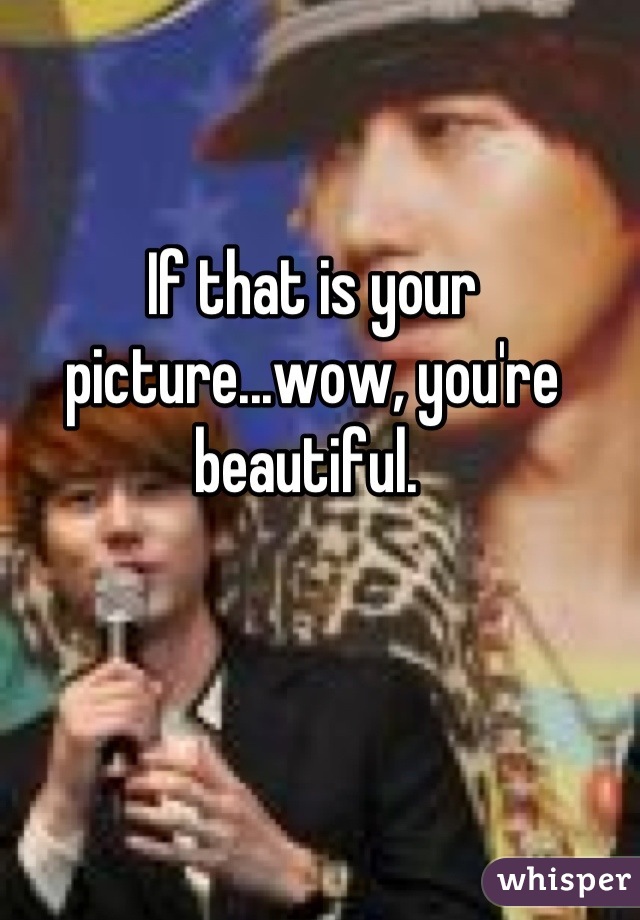 If that is your picture...wow, you're beautiful. 