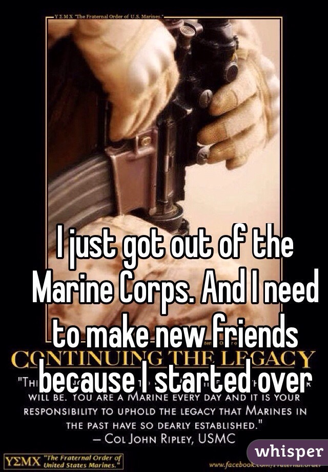 I just got out of the Marine Corps. And I need to make new friends because I started over
