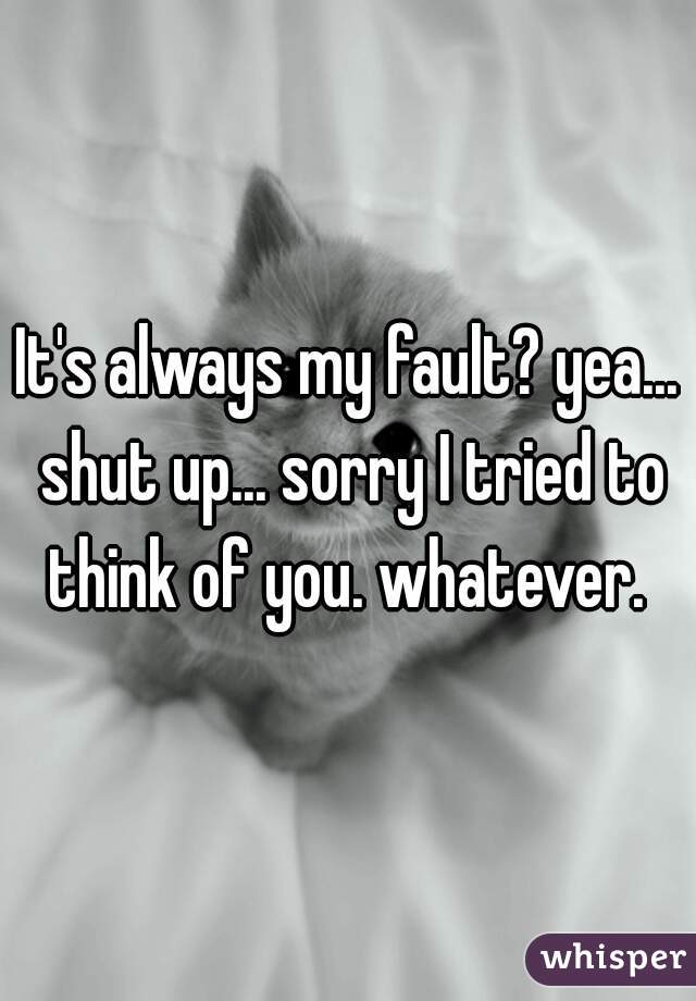 It's always my fault? yea... shut up... sorry I tried to think of you. whatever. 