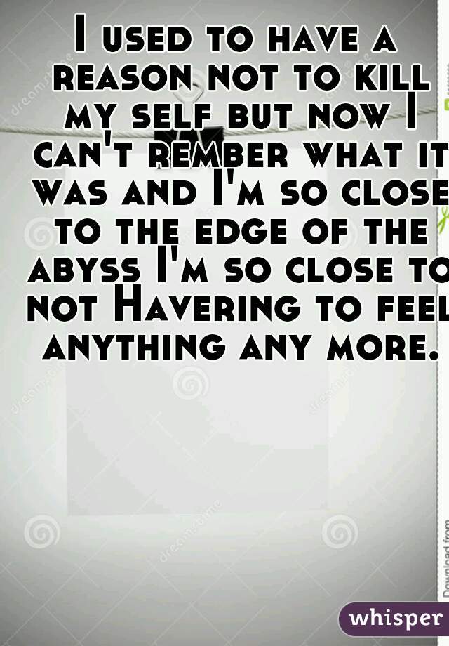 I used to have a reason not to kill my self but now I can't rember what it was and I'm so close to the edge of the abyss I'm so close to not Havering to feel anything any more.