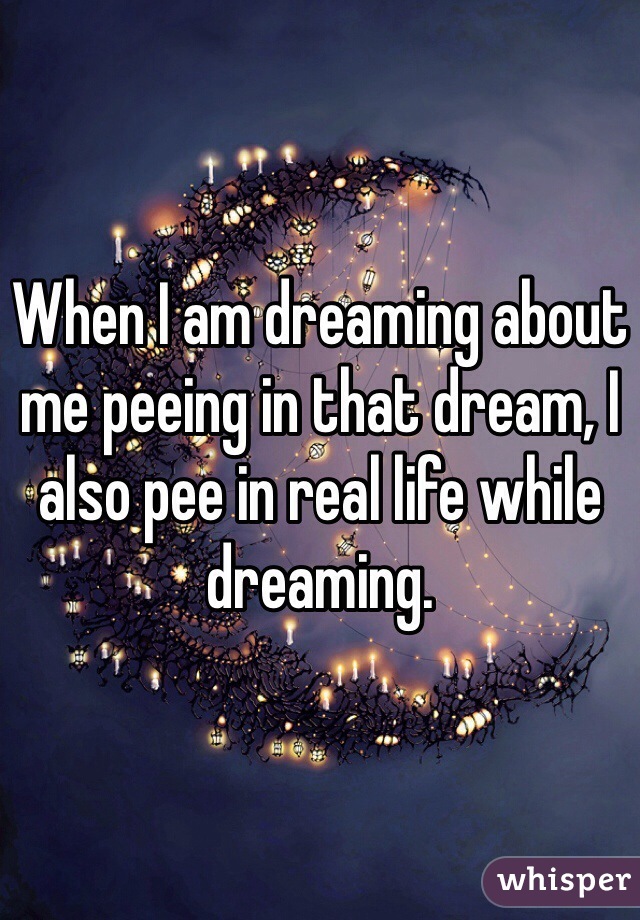 When I am dreaming about me peeing in that dream, I also pee in real life while dreaming.