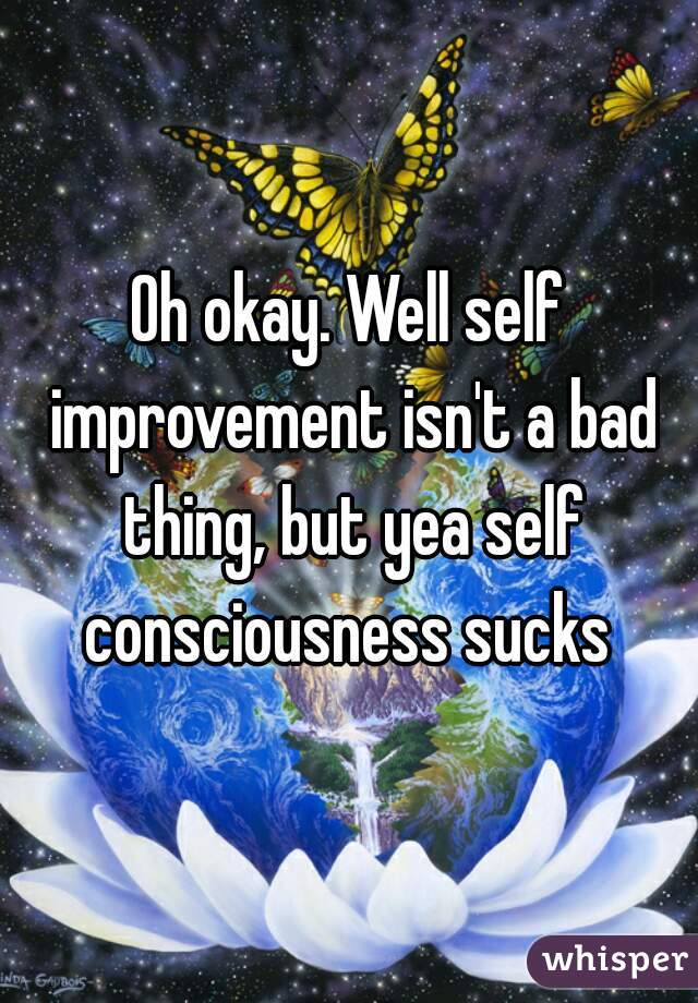 Oh okay. Well self improvement isn't a bad thing, but yea self consciousness sucks 