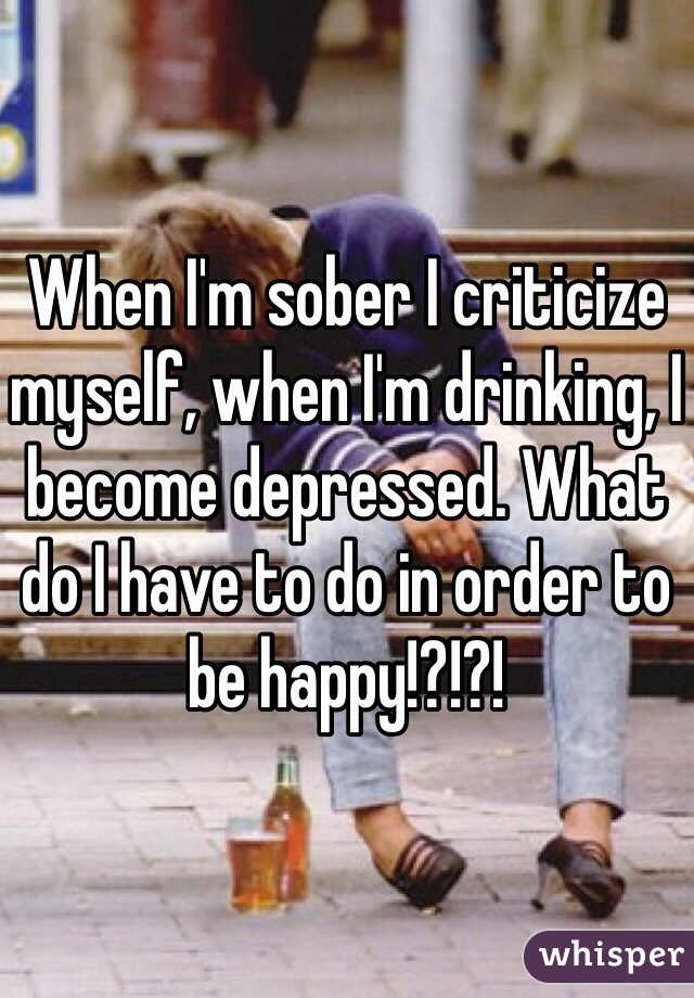 When I'm sober I criticize myself, when I'm drinking, I become depressed. What do I have to do in order to be happy!?!?! 