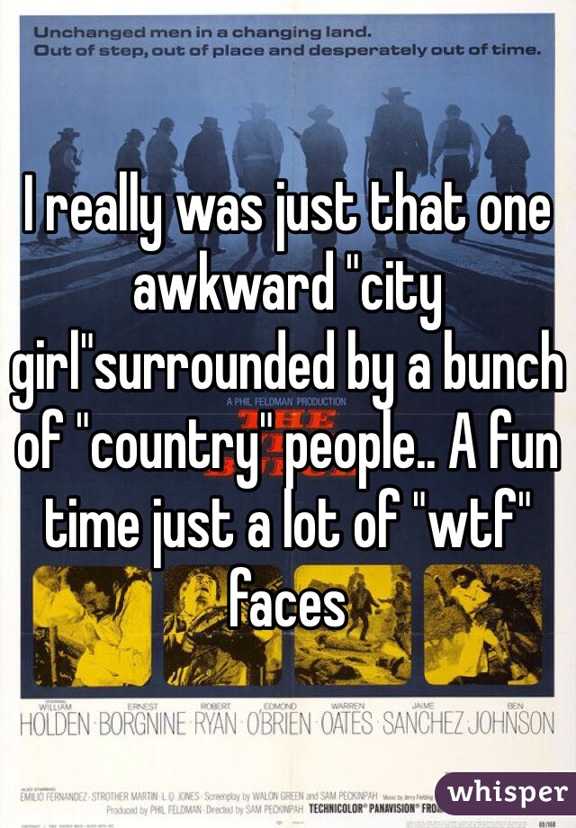 I really was just that one awkward "city girl"surrounded by a bunch of "country" people.. A fun time just a lot of "wtf" faces 