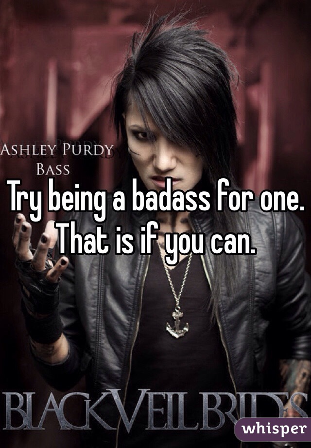 Try being a badass for one. That is if you can.