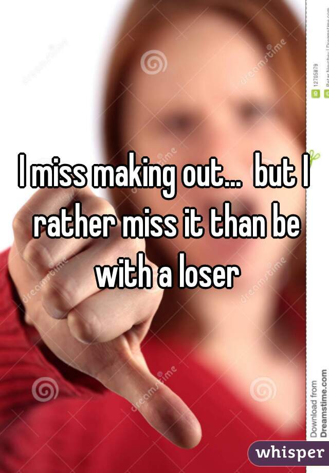 I miss making out...  but I rather miss it than be with a loser