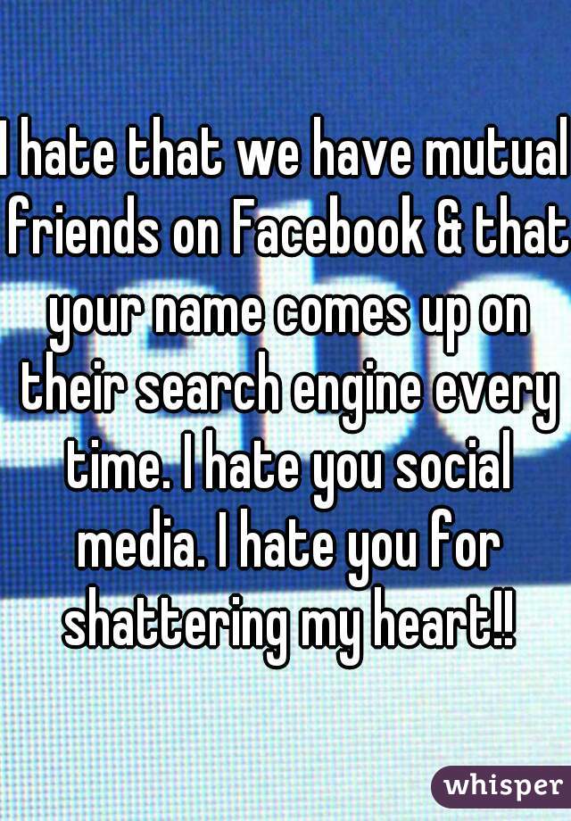 I hate that we have mutual friends on Facebook & that your name comes up on their search engine every time. I hate you social media. I hate you for shattering my heart!!