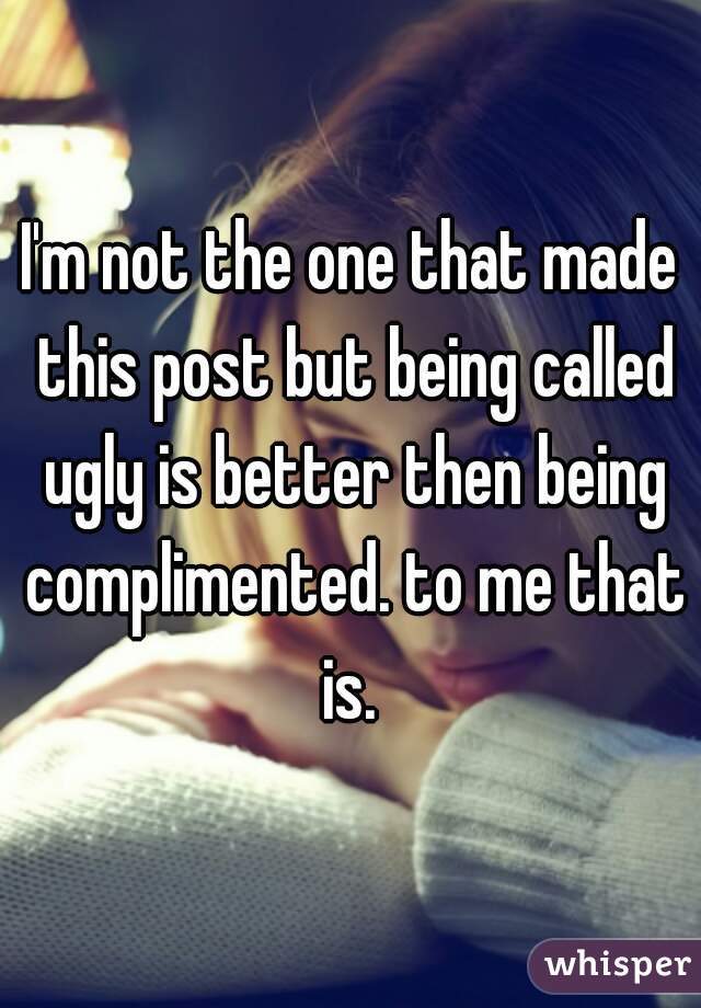 I'm not the one that made this post but being called ugly is better then being complimented. to me that is. 