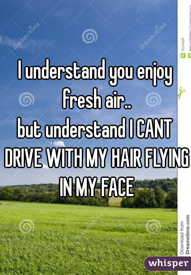 I understand you enjoy fresh air..
but understand I CANT DRIVE WITH MY HAIR FLYING IN MY FACE