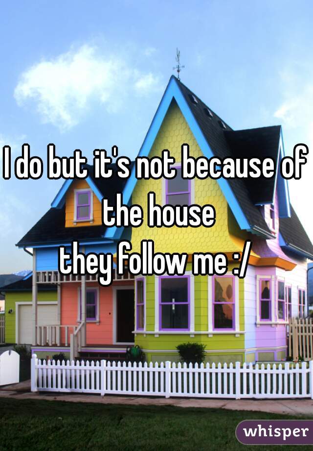 I do but it's not because of the house
 they follow me :/ 