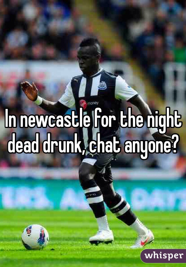 In newcastle for the night dead drunk, chat anyone? 