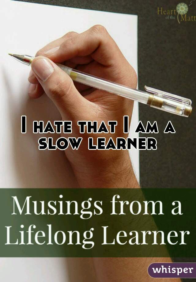 I hate that I am a slow learner 