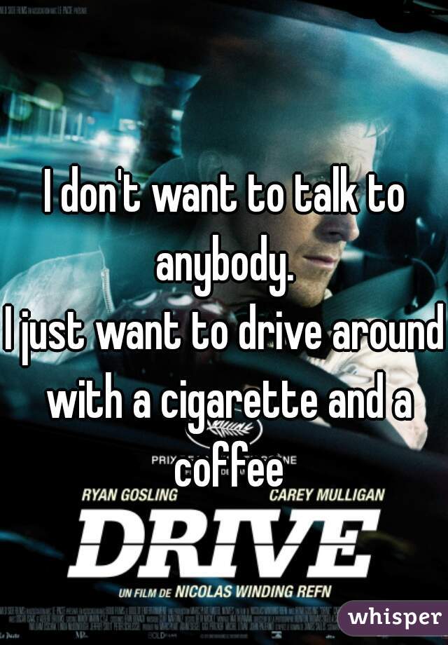 I don't want to talk to anybody. 
I just want to drive around with a cigarette and a coffee